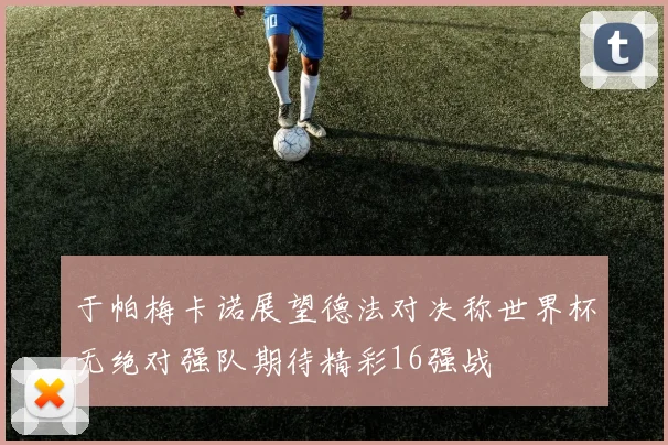 于帕梅卡诺展望德法对决称世界杯无绝对强队期待精彩16强战