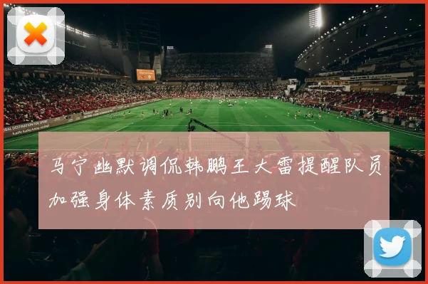 马宁幽默调侃韩鹏王大雷提醒队员加强身体素质别向他踢球