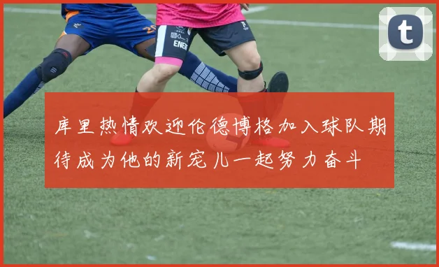 库里热情欢迎伦德博格加入球队期待成为他的新宠儿一起努力奋斗