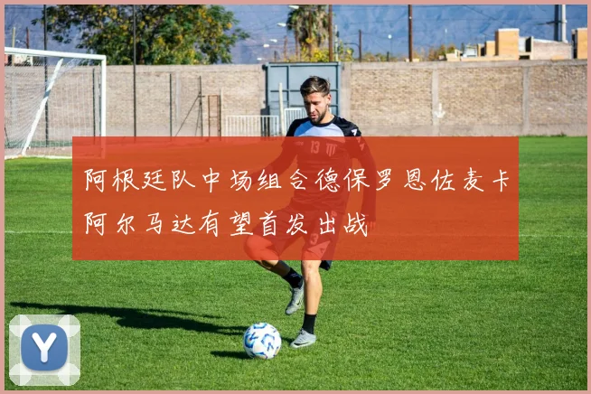 阿根廷队中场组合德保罗恩佐麦卡阿尔马达有望首发出战
