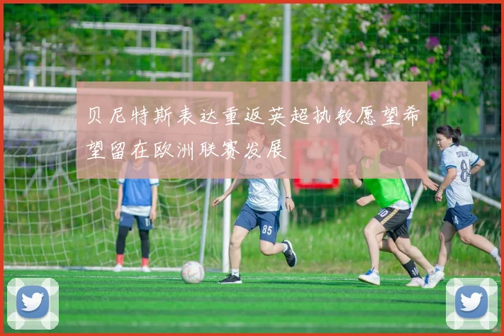 贝尼特斯表达重返英超执教愿望希望留在欧洲联赛发展
