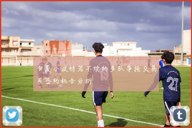 今夏小波特若不续约多队争抢交易或签约机会分析