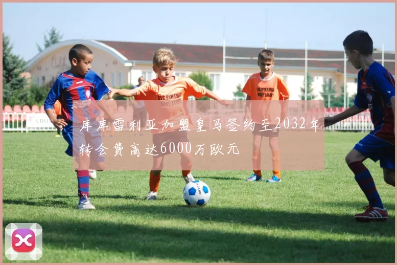 库库雷利亚加盟皇马签约至2032年转会费高达6000万欧元