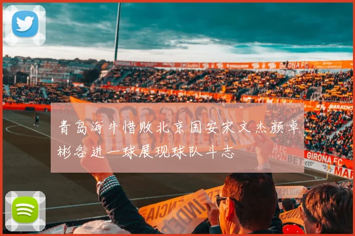青岛海牛惜败北京国安宋文杰颜卓彬各进一球展现球队斗志