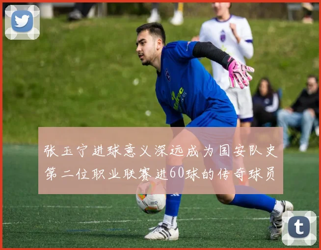 张玉宁进球意义深远成为国安队史第二位职业联赛进60球的传奇球员