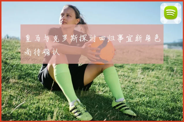 皇马与克罗斯探讨回归事宜新角色尚待确认