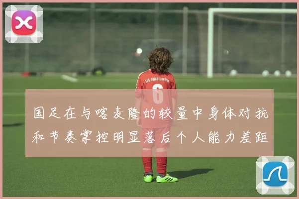 国足在与喀麦隆的较量中身体对抗和节奏掌控明显落后个人能力差距显著