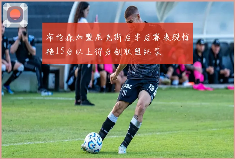 布伦森加盟尼克斯后季后赛表现惊艳15分以上得分创联盟纪录