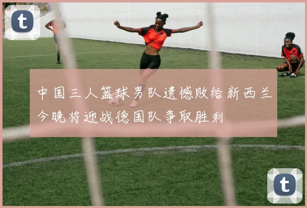 中国三人篮球男队遗憾败给新西兰今晚将迎战德国队争取胜利
