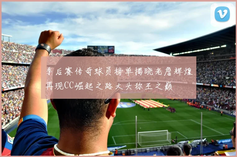 季后赛传奇球员榜单揭晓老詹辉煌再现CC崛起之路大头称王之巅