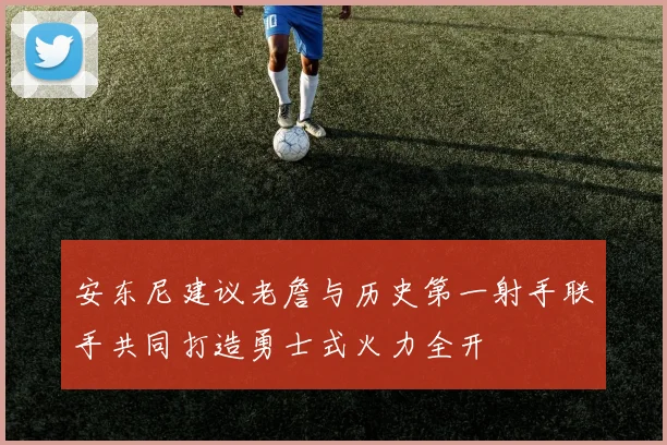 安东尼建议老詹与历史第一射手联手共同打造勇士式火力全开