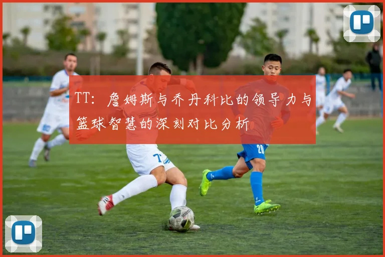 TT：詹姆斯与乔丹科比的领导力与篮球智慧的深刻对比分析