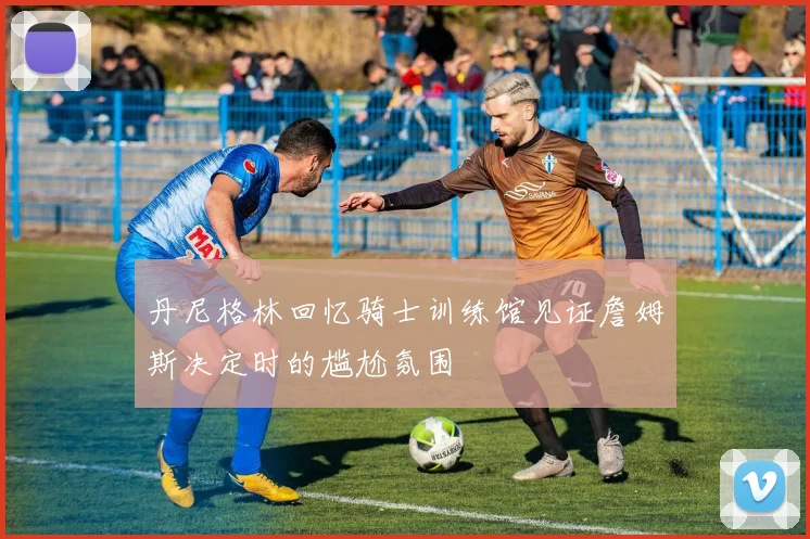 丹尼格林回忆骑士训练馆见证詹姆斯决定时的尴尬氛围