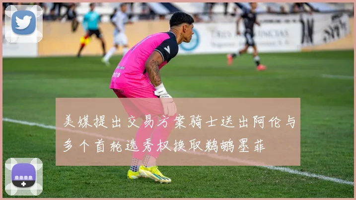 美媒提出交易方案骑士送出阿伦与多个首轮选秀权换取鹈鹕墨菲