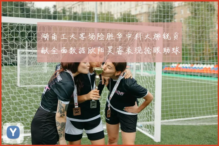 湖南工大客场险胜华中科大柳锐贡献全面数据欧阳昊睿表现抢眼助球队取胜