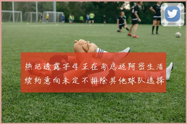 热记透露字母正在考虑迈阿密生活续约意向未定不排除其他球队选择