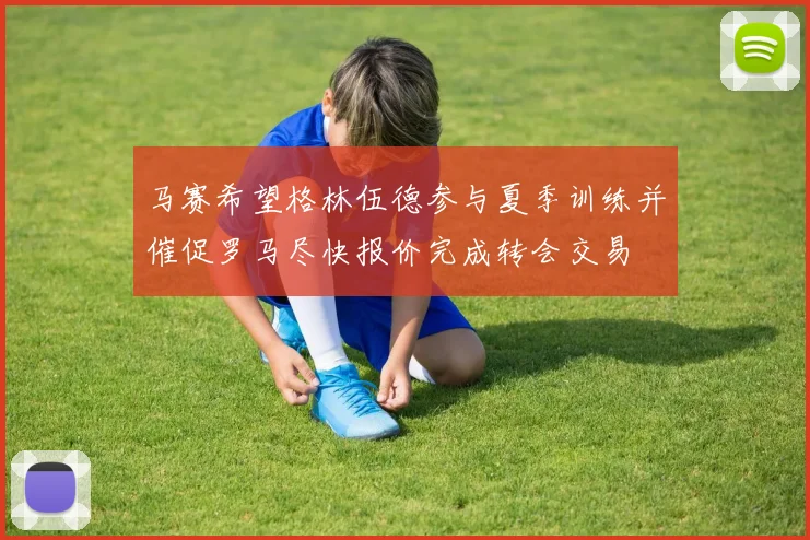 马赛希望格林伍德参与夏季训练并催促罗马尽快报价完成转会交易