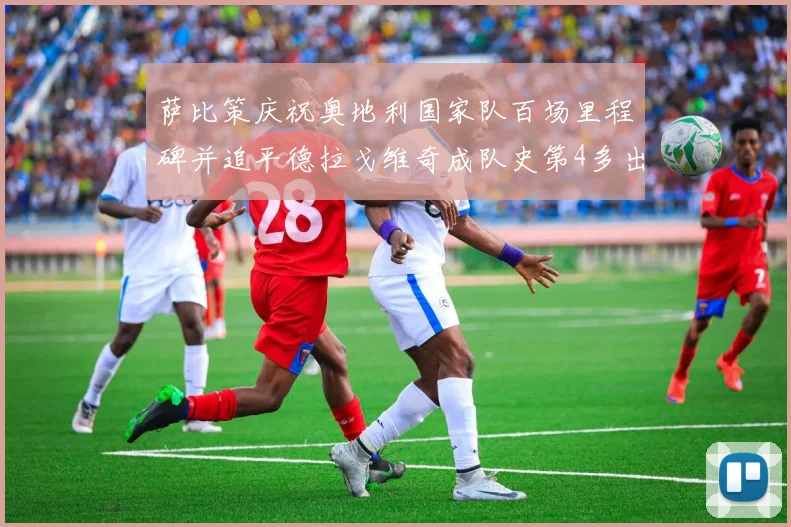 萨比策庆祝奥地利国家队百场里程碑并追平德拉戈维奇成队史第4多出场者