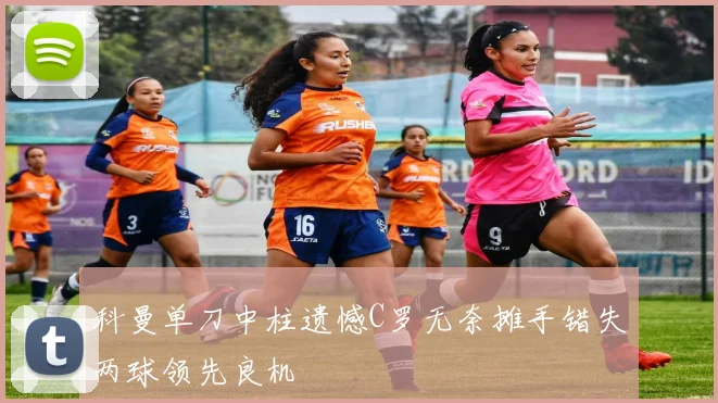科曼单刀中柱遗憾C罗无奈摊手错失两球领先良机