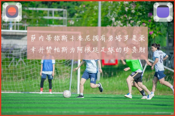 萨内蒂称斯卡洛尼拥有劳塔罗是荣幸并赞帕斯为阿根廷足球的珍贵财富