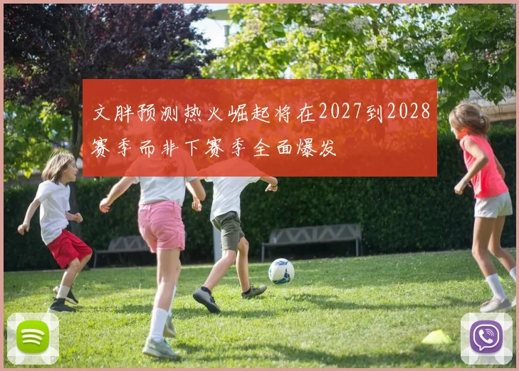 文胖预测热火崛起将在2027到2028赛季而非下赛季全面爆发
