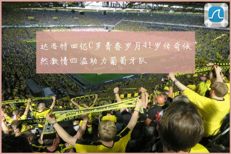 达洛特回忆C罗青春岁月41岁传奇依然激情四溢助力葡萄牙队